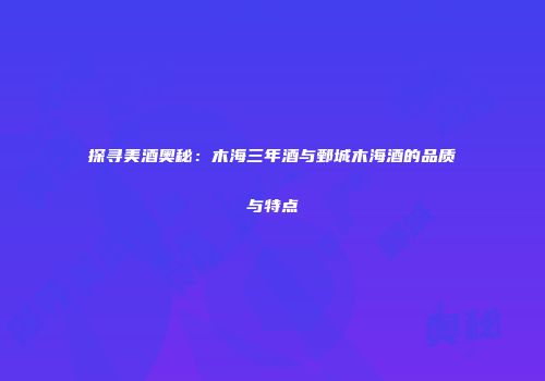 探寻美酒奥秘：木海三年酒与鄄城木海酒的品质与特点