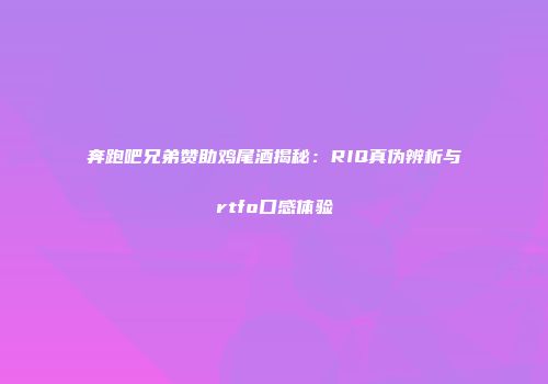 奔跑吧兄弟赞助鸡尾酒揭秘：RIQ真伪辨析与rtfo口感体验