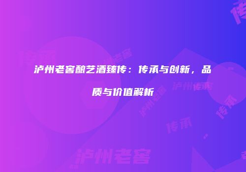 泸州老窖酿艺酒臻传：传承与创新，品质与价值解析