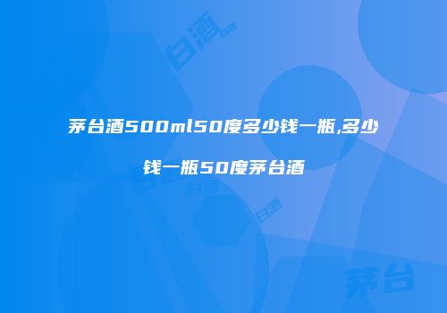茅台酒500ml50度多少钱一瓶,多少钱一瓶50度茅台酒