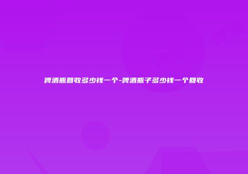 啤酒瓶回收多少钱一个-啤酒瓶子多少钱一个回收