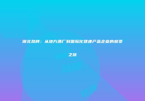 湖北劲牌：从地方酒厂到国际化健康产品企业的蜕变之旅