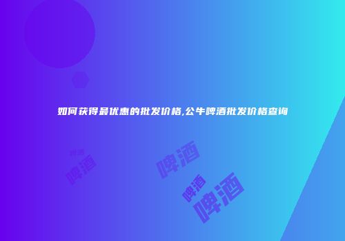 如何获得最优惠的批发价格,公牛啤酒批发价格查询