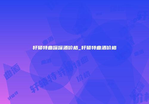 轩辕特曲罐罐酒价格_轩辕特曲酒价格