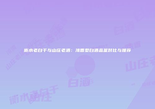 衡水老白干与山庄老酒：浓香型白酒品鉴对比与推荐