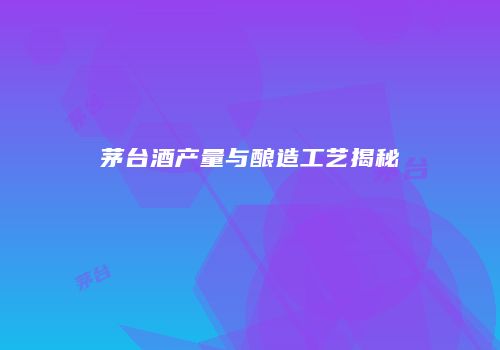 茅台酒产量与酿造工艺揭秘