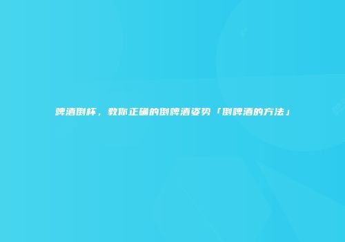 啤酒倒杯，教你正确的倒啤酒姿势「倒啤酒的方法」