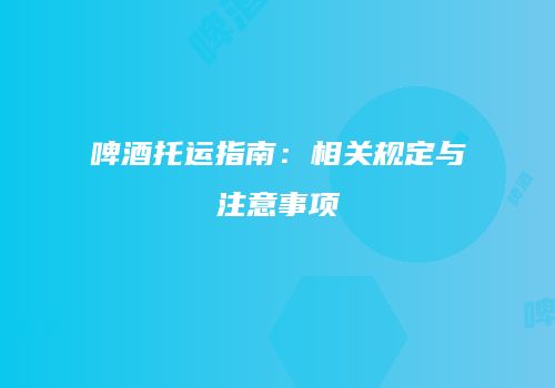 啤酒托运指南：相关规定与注意事项