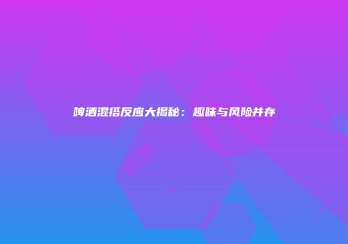 啤酒混搭反应大揭秘：趣味与风险并存
