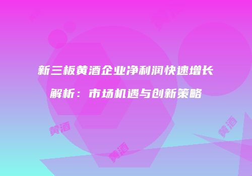 新三板黄酒企业净利润快速增长解析：市场机遇与创新策略