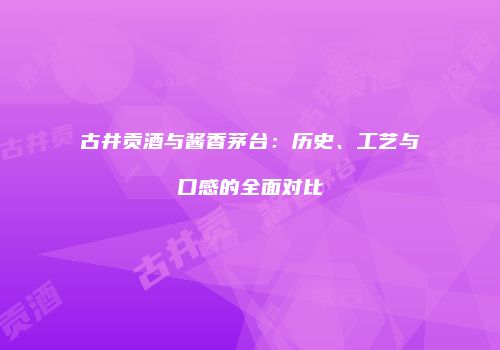 古井贡酒与酱香茅台：历史、工艺与口感的全面对比
