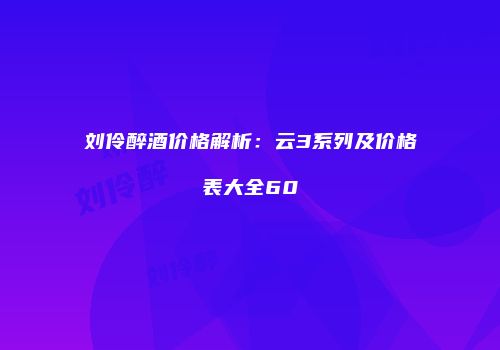 刘伶醉酒价格解析：云3系列及价格表大全60