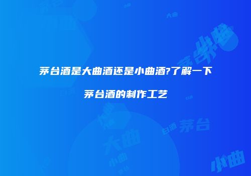 茅台酒是大曲酒还是小曲酒?了解一下茅台酒的制作工艺