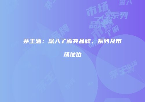 茅王酒：深入了解其品牌、系列及市场地位