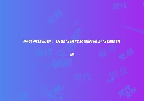 探寻河北定州：历史与现代交融的旅游与企业风采