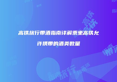 高铁旅行带酒指南详解乘坐高铁允许携带的酒类数量