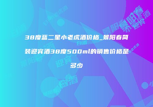 38度蓝二星小老虎酒价格_景阳春简装迎宾酒38度500ml的销售价格是多少