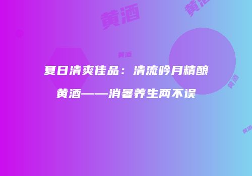 夏日清爽佳品：清流吟月精酿黄酒——消暑养生两不误