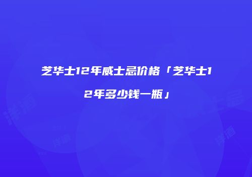 芝华士12年威士忌价格「芝华士12年多少钱一瓶」