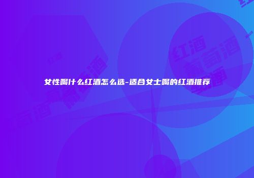 女性喝什么红酒怎么选-适合女士喝的红酒推荐