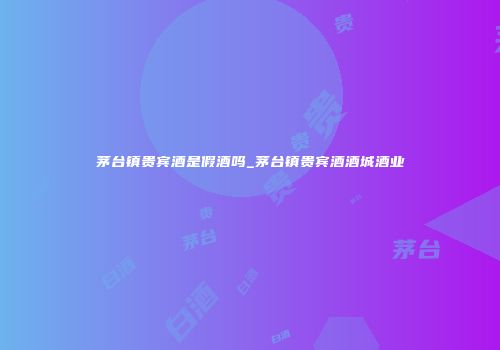 茅台镇贵宾酒是假酒吗_茅台镇贵宾酒酒城酒业