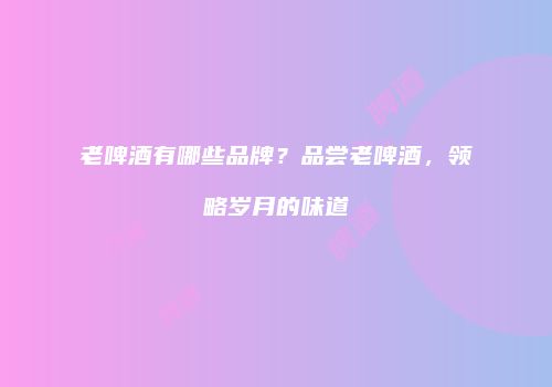 老啤酒有哪些品牌？品尝老啤酒，领略岁月的味道
