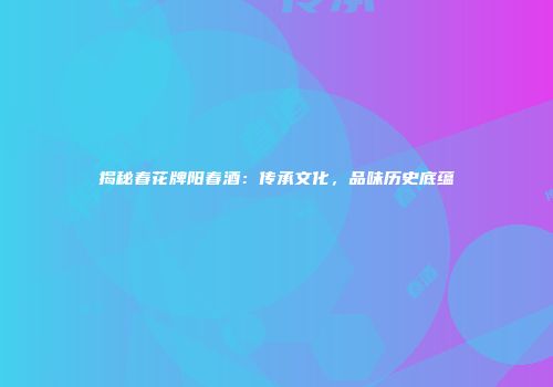 揭秘春花牌阳春酒：传承文化，品味历史底蕴