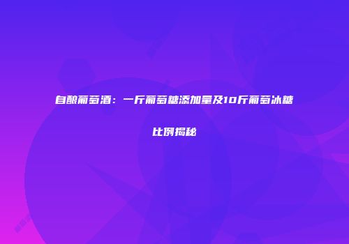 自酿葡萄酒：一斤葡萄糖添加量及10斤葡萄冰糖比例揭秘