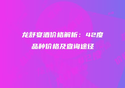 龙舒宴酒价格解析：42度品种价格及查询途径