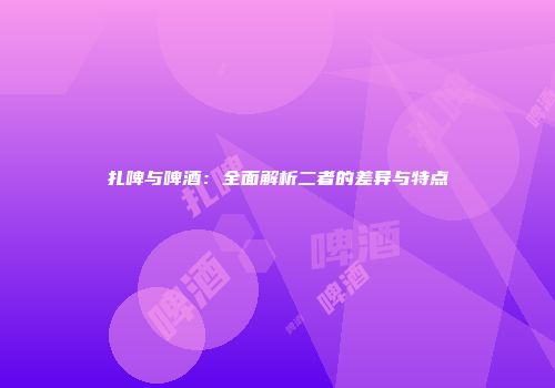 扎啤与啤酒：全面解析二者的差异与特点