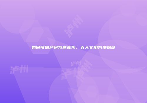 如何辨别泸州特曲真伪：五大实用方法揭秘