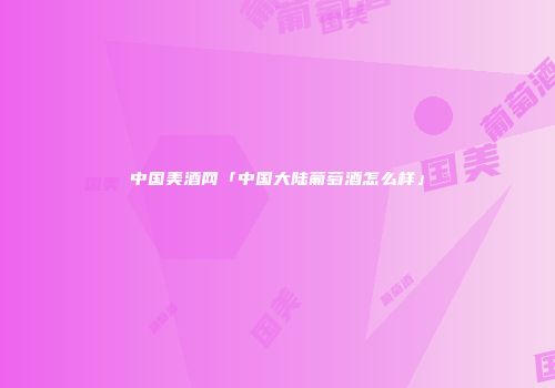 中国美酒网「中国大陆葡萄酒怎么样」