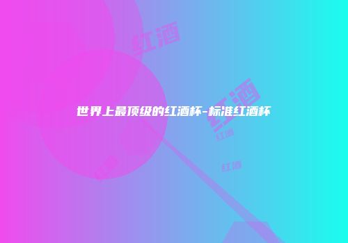 世界上最顶级的红酒杯-标准红酒杯