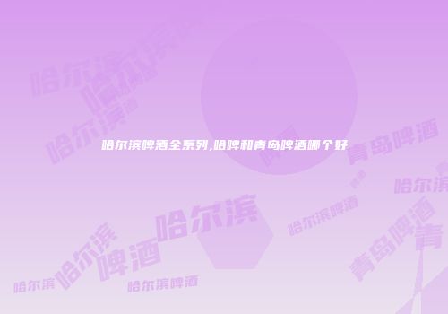 哈尔滨啤酒全系列,哈啤和青岛啤酒哪个好
