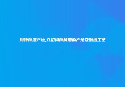 尚啤啤酒产地,介绍尚啤啤酒的产地及酿造工艺
