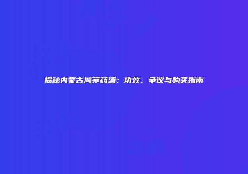 揭秘内蒙古鸿茅药酒：功效、争议与购买指南