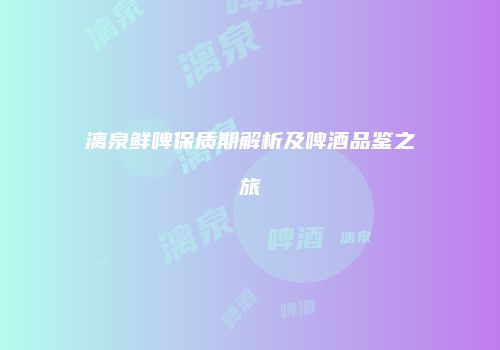 漓泉鲜啤保质期解析及啤酒品鉴之旅
