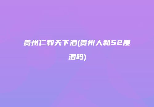 贵州仁和天下酒(贵州人和52度酒吗)