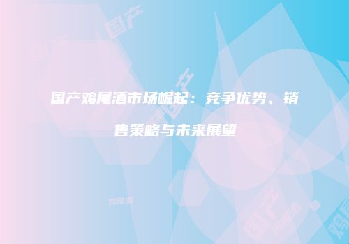 国产鸡尾酒市场崛起：竞争优势、销售策略与未来展望
