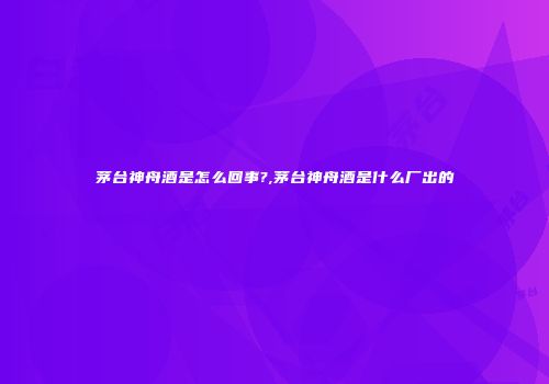 茅台神舟酒是怎么回事?,茅台神舟酒是什么厂出的