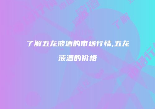 了解五龙液酒的市场行情,五龙液酒的价格