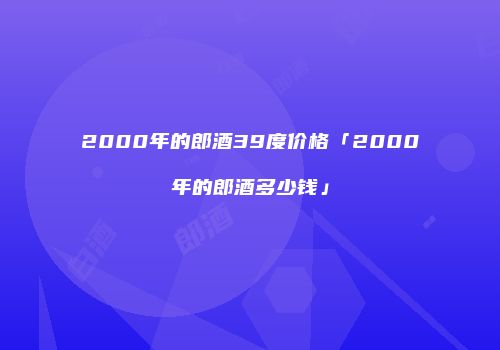 2000年的郎酒39度价格「2000年的郎酒多少钱」