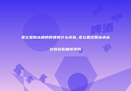老公爱喝冰镇的啤酒有什么坏处_老公喜欢喝冰水冰饮料会影响怀孕吗