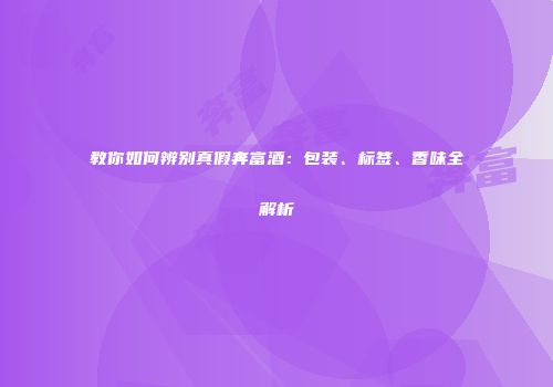 教你如何辨别真假奔富酒：包装、标签、香味全解析