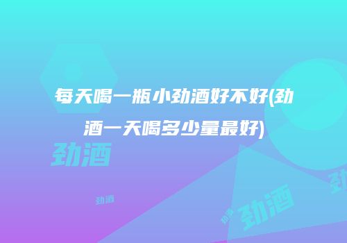 每天喝一瓶小劲酒好不好(劲酒一天喝多少量最好)