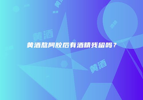 黄酒熬阿胶后有酒精残留吗？