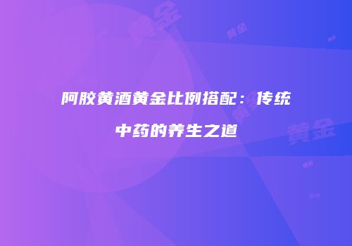 阿胶黄酒黄金比例搭配：传统中药的养生之道