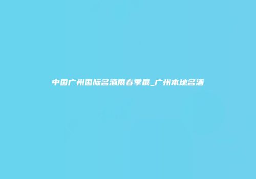 中国广州国际名酒展春季展_广州本地名酒