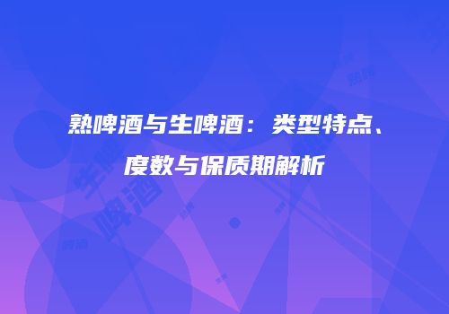 熟啤酒与生啤酒：类型特点、度数与保质期解析