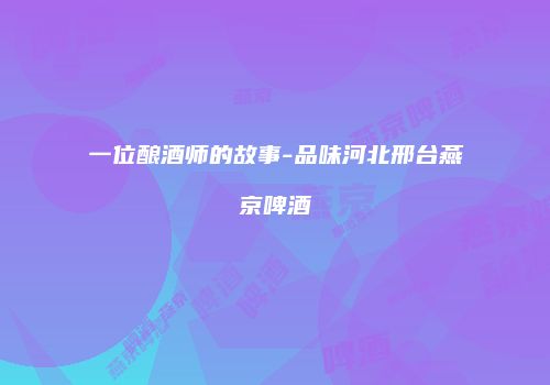 一位酿酒师的故事-品味河北邢台燕京啤酒